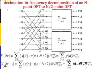 decimation-in-frequency decomposition of an N-
            point DFT to N/2-point DFT




             N /2 −1                                      N /2 −1
X [ 2r ] =    ∑        ( x[n] + x[n + N / 2]) WN /2=
                                               nr
                                                           ∑              rn
                                                                    g (n)WN /2
              n = 0 /2 −1
                  N                                      n =0       N /2 −1
X [ 2r + 1] =
 34               ∑
                  n =0
                            ( x[n] − x[n + N / 2]) WN W
                                                    n  rn
                                                       N /2
                                                              =      ∑
                                                                     n =0
                                                                              h(n)WN WNn2
                                                                                   n  r

                                                                                     34
                                                                                        /
 