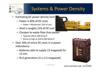 Systems & Power Density
• Estimating DC power density hard
   – Power is 40% of DC costs
       • Power + Mechanical: 55% of cost
   – Shell is roughly 15% of DC cost
   – Cheaper to waste floor than power
       • Typically 100 to 200 W/sq ft
       • Rarely as high as 350 to 600 W/sq ft
• Over 20% of entire DC costs is in power
  redundancy
   – Batteries able to supply 13 megawatt for
     12 min
   – N+2 generation (11 x 2.5 megawatt)

                                  Lic. Jorge Guerra                           40
                                                      James Hamilton talk, 1/17/2007
 