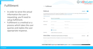 © SANGAM
Fulfillment
• In order to serve the actual
information the user is
requesting, you'll need to
setup fulfillment.
• Fulfillment is a method or a
process which takes the user
queries and replies the user
appropriate response.
 