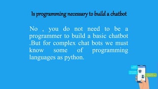 Is programming necessary to build a chatbot
No , you do not need to be a
programmer to build a basic chatbot
.But for complex chat bots we must
know some of programming
languages as python.
 