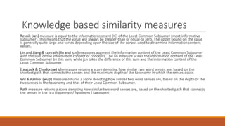 Knowledge based similarity measures
Resnik (res) measure is equal to the information content (IC) of the Least Common Subsumer (most informative
subsumer). This means that the value will always be greater-than or equal-to zero. The upper bound on the value
is generally quite large and varies depending upon the size of the corpus used to determine information content
values.
Lin and Jiang & conrath (lin and jcn ) measures augment the information content of the Least Common Subsumer
with the sum of the information content of concepts. The lin measure scales the information content of the Least
Common Subsumer by this sum, while jcn takes the difference of this sum and the information content of the
Least Common Subsumer.
(Leacock & Chodorow) lch measure returns a score denoting how similar two word senses are, based on the
shortest path that connects the senses and the maximum depth of the taxonomy in which the senses occur.
Wu & Palmer (wup) measure returns a score denoting how similar two word senses are, based on the depth of the
two senses in the taxonomy and that of their Least Common Subsumer.
Path measure returns a score denoting how similar two word senses are, based on the shortest path that connects
the senses in the is-a (hypernym/ hyponym ) taxonomy.
 