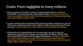 Costs: From negligible to many millions
• Free versions of public, openly hosted applications, such as
ChatGPT, or by paying low subscription fees. However, free and
low-cost options come with minimal protection of enterprise data
and associated output risks.
• Larger enterprises and those that desire greater analysis or use of
their own enterprise data with higher levels of security and IP and
privacy. In this instance, costs can be in the millions of dollars.
• Generative AI capabilities will increasingly be built into the
software products you likely use everyday, like Bing, Office 365,
Microsoft 365 Copilot and Google Workspace. Vendors will pass
on costs to customers as part of bundled incremental price
increases. Microsoft recently announced their per-user pricing for
Office 365 CoPilot pricing.
 