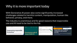 Why it is more important today
With Generative AI power also come significantly increased
challenges related to harmful content, manipulation, human-like
behavior, privacy, and more.
The industry is unanimous and for good reasons that responsible
use and AI need to be tied to the hip.
 