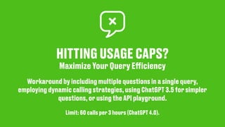 HITTING USAGE CAPS?
Maximize Your Query E
ff
iciency
Workaround by including multiple questions in a single query,
employing dynamic calling strategies, using ChatGPT 3.5 for simpler
questions, or using the API playground.
Limit: 60 calls per 3 hours (ChatGPT 4.0).
 