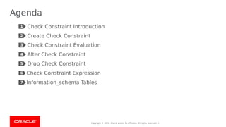 Copyright © 2019, Oracle and/or its affiliates. All rights reserved. |
Agenda
Check Constraint Introduction
Create Check Constraint
Check Constraint Evaluation
Alter Check Constraint
Drop Check Constraint
Check Constraint Expression
Information_schema Tables
2
1
3
4
5
6
7
 
