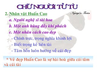2. Nhaân vaät Huaán Cao                   Nguyeãn Tuaân

   a. Ngöôøi ngheä só taøi hoa
   b. Moät anh huøng ñaày khí phaùch
   c. Moät nhaân caùch cao ñeïp
    - Chính tröïc, troïng nghóa khinh lôïi
    - Bieát troïng keû lieân taøi
    - Taâm hoàn luoân höôùng veà caùi ñeïp

 * Veû ñeïp Huaán Cao laø söï haøi hoaø giöõa caùi taâm
vaø caùi taøi
 