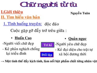 I.Giôùi thieäu                                         Nguyeãn Tuaân
II. Tìm hieåu vaên baûn
 1. Tình huoáng truyeän: ñoäc ñaùo
       Cuoäc gaëp gôõ ñaày trôù treâu giöõa :
         • Huaán Cao                         • Quaûn nguïc
 -Ngöôøi vieát chöõ ñeïp    Tri kæ -Ngöôøi yeâu chöõ ñeïp
 - Keû phaûn nghòch choáng           - Keû ñaïi dieän cho traät töï
    laïi trieàu ñình       Ñoái laäp    xaõ hoäi ñöông thôøi
→ Moät tình theá ñaày kòch tính, laøm noåi baät phaåm chaát töøng nhaân vaät
 