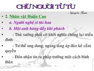 Nguyeãn Tuaân
• 2. Nhaân vaät Huaán Cao
• a. Ngöôøi ngheä só taøi hoa
• b. Moät anh huøng ñaày khí phaùch
•      - Thuû xöôùng phaát côø khôûi nghóa choáng laïi trieàu
  ñình
•      - Tö theá ung dung, ngang taøng aùp ñaûo keû caàm
  quyeàn
•      - Ñoùn nhaän tin ra phaùp tröôøng moät caùch bình
  thaûn
 