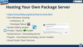 Hosting Your Own Package Server
• https://chocolatey.org/docs/how-to-host-feed
• Non-Windows Hosting
• Artifactory
• Sonatype Nexus
• NuGet Gallery proper
• ProGet / MyGet
• NuGet.Server / Chocolatey.Server
• Puppet - chocolatey/chocolatey_server module
• Visual Studio Team Services
 