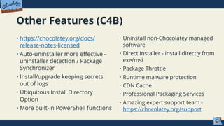 Other Features (C4B)
• https://chocolatey.org/docs/
release-notes-licensed
• Auto-uninstaller more effective -
uninstaller detection / Package
Synchronizer
• Install/upgrade keeping secrets
out of logs
• Ubiquitous Install Directory
Option
• More built-in PowerShell functions
• Uninstall non-Chocolatey managed
software
• Direct Installer - install directly from
exe/msi
• Package Throttle
• Runtime malware protection
• CDN Cache
• Professional Packaging Services
• Amazing expert support team -
https://chocolatey.org/support
 