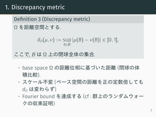 1. Discrepancy metric
Deﬁnition 3 (Discrepancy metric)
Ω を距離空間とする.
dD(µ, ν) := sup
B∈B
|µ(B) − ν(B)| ∈ [0, 1],
ここで, B は Ω 上の閉球全体の集合.
• base space Ω の距離位相に基づいた距離 (閉球の体
積比較).
• スケール不変 (ベース空間の距離を正の定数倍しても
dD は変わらず)
• Fourier bound を達成する (cf : 群上のランダムウォー
クの収束証明)
7
 