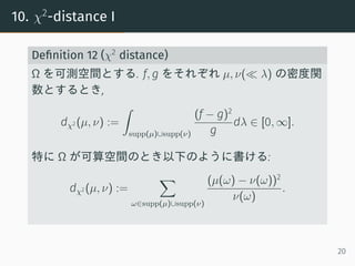 10. χ2
-distance I
Deﬁnition 12 (χ2
distance)
Ω を可測空間とする. f, g をそれぞれ µ, ν(≪ λ) の密度関
数とするとき,
dχ2 (µ, ν) :=
∫
supp(µ)∪supp(ν)
(f − g)2
g
dλ ∈ [0, ∞].
特に Ω が可算空間のとき以下のように書ける:
dχ2 (µ, ν) :=
∑
ω∈supp(µ)∪supp(ν)
(µ(ω) − ν(ω))2
ν(ω)
.
20
 