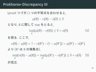 Prokhorov-Discrepancy III
(proof つづき) 2 つの不等式を合わせると,
µ(B) − ν(B) − ϕ(˜x) ≤ ˜x
となり, B に関して sup をとると,
sup
B
(µ(B) − ν(B)) ≤ ˜x + ϕ(˜x) (4)
を得る. ここで,
ν(B) − µ(B) = 1 − ν(Bc
) − (1 − µ(Bc
)) = µ(Bc
) − ν(Bc
)
より (Bc
は B の補集合),
sup
B
(ν(B) − µ(B)) = sup
Bc
(µ(Bc
) − ν(Bc
)) ≤ ˜x + ϕ(˜x) (5)
が成立.
33
 