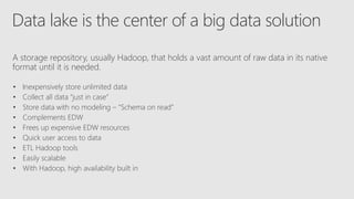 Data lake is the center of a big data solution
A storage repository, usually Hadoop, that holds a vast amount of raw data in its native
format until it is needed.
• Inexpensively store unlimited data
• Collect all data “just in case”
• Store data with no modeling – “Schema on read”
• Complements EDW
• Frees up expensive EDW resources
• Quick user access to data
• ETL Hadoop tools
• Easily scalable
• With Hadoop, high availability built in
 
