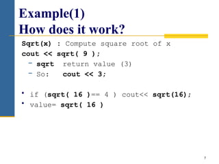 7
Example(1)
How does it work?
Sqrt(x) : Compute square root of x
cout << sqrt( 9 );
− sqrt return value (3)
− So: cout << 3;
• if (sqrt( 16 )== 4 ) cout<< sqrt(16);
• value= sqrt( 16 )
 