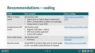 Recommendations – coding
Pitfall How avoided More reading
Office UI Fabric
issues
Get familiar with:
• Fabric Core vs. Fabric React components
• SPFx 1.3.4/sp-office-ui-fabric-core package
• Using mixins in your SCSS
http://cob-sp.com/SPFx-
OUIF
Graph/custom API
issues
Get familiar with:
• Register AAD apps + adal.js
• SPO auth cookie approach
• Future SPFx option
http://cob-sp.com/SPFx-AAD
Async code issues Get familiar with:
• Promises
http://cob-sp.com/SPFX-
Promises
Security issues Avoid SPFX if sensitive data sent to client (page
or JS) - use Add-in parts/IFrames if needed
http://cob-sp.com/2ez9JNX
 