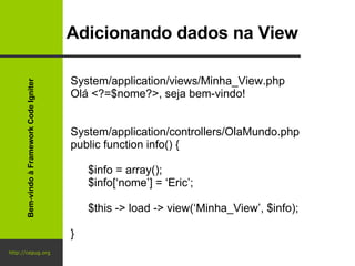 http://cepug.org Adicionando dados na View System/application/views/Minha_View.php Olá <?=$nome?>, seja bem-vindo! System/application/controllers/OlaMundo.php public function info() { $info = array(); $info[‘nome’] = ‘Eric’; $this -> load -> view(‘Minha_View’, $info); } Bem-vindo à Framework Code Igniter 