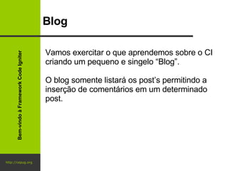http://cepug.org Blog Vamos exercitar o que aprendemos sobre o CI criando um pequeno e singelo “Blog”. O blog somente listará os post’s permitindo a inserção de comentários em um determinado post. Bem-vindo à Framework Code Igniter 