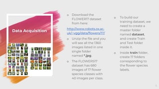 Data Acquisition
o Download the
FLOWER17 dataset
from here:
http://www.robots.ox.ac.
uk/~vgg/data/flowers/17/
o Unzip the file and you
will see all the 1360
images listed in one
single folder
named *.jpg.
o The FLOWERS17
dataset has 680
images of 17 flower
species classes with
40 images per class.
6
o To build our
training dataset, we
need to create a
master folder
named dataset,
and create Train
and Test folder
inside it.
o Inside train folder,
create 17 folders
corresponding to
the flower species
labels.
 