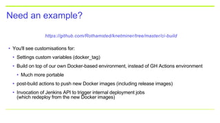 Need an example?
https://github.com/Rothamsted/knetminer/tree/master/ci-build
• You'll see customisations for:
• Settings custom variables (docker_tag)
• Build on top of our own Docker-based environment, instead of GH Actions environment
• Much more portable
• post-build actions to push new Docker images (including release images)
• Invocation of Jenkins API to trigger internal deployment jobs
(which redeploy from the new Docker images)
 