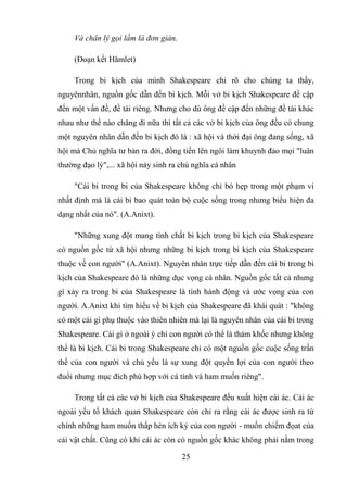 25
Và chân lý gọi lầm là đơn giản.
(Đoạn kết Hămlet)
Trong bi kịch của mình Shakespeare chỉ rõ cho chúng ta thấy,
nguyênnhân, nguồn gốc dẫn đến bi kịch. Mỗi vở bi kịch Shakespeare đề cập
đến một vấn đề, đề tài riêng. Nhưng cho dù ông đề cập đến những đề tài khác
nhau như thế nào chăng đi nữa thì tất cả các vở bi kịch của ông đều có chung
một nguyên nhân dẫn đến bi kịch đó là : xã hội và thời đại ông đang sống, xã
hội mà Chủ nghĩa tư bản ra đời, đồng tiền lên ngôi làm khuynh đảo mọi "luân
thường đạo lý",... xã hội nảy sinh ra chủ nghĩa cá nhân
"Cái bi trong bi của Shakespeare không chỉ bó hẹp trong một phạm vi
nhất định mà là cái bi bao quát toàn bộ cuộc sống trong nhưng biểu hiện đa
dạng nhất của nó". (A.Anixt).
"Những xung đột mang tính chất bi kịch trong bi kịch của Shakespeare
có nguồn gốc từ xã hội nhưng những bi kịch trong bi kịch của Shakespeare
thuộc về con người" (A.Anixt). Nguyên nhân trực tiếp dẫn đến cái bi trong bi
kịch của Shakespeare đó là những dục vọng cá nhân. Nguồn gốc tất cả nhưng
gì xảy ra trong bi của Shakespeare là tính hành động và ước vọng của con
người. A.Anixt khi tìm hiểu về bi kịch của Shakespeare đã khái quát : "không
có một cái gì phụ thuộc vào thiên nhiên mà lại là nguyên nhân của cái bi trong
Shakespeare. Cái gì ở ngoài ý chí con người có thể là thảm khốc nhưng không
thể là bi kịch. Cái bi trong Shakespeare chỉ có một nguồn gốc cuộc sống trần
thế của con người và chủ yếu là sự xung đột quyền lợi của con người theo
đuổi nhưng mục đích phù hợp với cá tính và ham muốn riêng".
Trong tất cả các vở bi kịch của Shakespeare đều xuất hiện cái ác. Cái ác
ngoài yếu tố khách quan Shakespeare còn chỉ ra rằng cái ác được sinh ra từ
chính những ham muốn thấp hèn ích kỷ của con người - muốn chiếm đọat của
cải vật chất. Cũng có khi cái ác còn có nguồn gốc khác không phải nằm trong
 