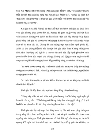 29
bạn. Khi Meratô khuyên chàng "Anh đang say đắm vì tình, vậy anh hãy mượn
thần ái tình đôi cánh mà tung bay ra khỏi cõi phàm tục". Romeo đã than thở
"tôi đã bị trúng thương vì mũi tên của Cupid rồi còn mượn đôi cánh nhẹ của
hắn mà bay sao được".
Khi yêu Rosaline Romeo đã đau khổ thật nhiều bởi tình yêu đó chưa trọn
vẹn, yêu nhưng chưa được đáp trả. Romeo bi quan tuyệt vọng chỉ biết than
van sầu não. Nhưng với Juliet thì khác hẳn "trên đời này không có gì hạnh
phúc bằng tình yêu và được yêu" (Goerge). Romeo đã yêu và đã được Juliet
đáp trả lại tình yêu đó. Chàng đã tận hưởng trọn vẹn niềm hạnh phúc đó.
Juliet đã cho chàng biết thế nào là một tình yêu đích thực. Chàng không còn
nhút nhát thụ động chờ đợi rồi u sầu ủ ê nữa mà tràn đầy hạnh phúc bởi tình
yêu đã tiếp thêm sứa mạnh cho chàng. Chàng chủ động để tìm mọi cách để
vượt qua mọi khó khăn nguy hiểm để gặp riêng nàng, để tỏ tình với nàng.
"Ta vượt được tường này là nhờ đôi cánh của tình yêu. Mấy bức tường
đó ngăn sao được ái tình. Mà cái gì tình yêu dám làm là làm được, người nhà
nàng ngăn sao nổi tôi."
"Ái tình, ái tình đã xui tôi tìm kiếm, ái tình cho tôi lời khuyên và tôi đã
cho ái tình đôi mắt".
Tình yêu đã tiếp thêm sức mạnh và lòng dũng cảm cho chàng.
"Nàng hãy nhìn tôi với khóe mắt yêu thương là tôi chẳng ngại ngần gì
hận thù của họ nữa... Tôi chẳng phải là tay thủy thủ, nhưng giá nàng có ở nơi
bờ biển xa xăm nhất thì tôi cũng sẵn sàng liều mình vì báu vật".
Tình yêu của họ thật đẹp, thật lãng mạn, họ đến với nhau bằng tình yêu
trong sáng đích thực từ lòng mình. Juliet, một cô gái lần đầu tiên bước vào
ngưỡng của tình yêu. Tình yêu đến với cô thật bất ngờ như tiếng sét lúc trời
quang. Cô nghe trái tim mình rạo rực và đã đi theo tiếng gọi của trái tim, tự
 