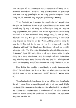 55
"một con người hết mực thương yêu, yêu đương say sưa nhất trong các tác
phẩm của Shakespeare ". (Bredly). Chàng yêu Desdemona như yêu cái gì
hoàn thiện toàn mỹ, yêu bằng cả trái tim chàng, yêu đến tưởng như "khi ta
không còn yêu em nữa thì cũng là ngày trở lại hỗn mang". (Ôtenlô)
Vì sao Ôtenlô lại yêu Desdemona tha thiết đến như vậy? Một điều thật
đơn giản bởi Desdemona là một cô gái tuyệt vời cao quí của Venice. Với
nhansắc lộng lẫy nàng là đối tượng của nhiều công tử vương tôn . Vậy mà
nàng lại yêu Ôtenlô, một người có nước da đen. Ngay cả màu da của chàng
đối với tất cả các thiếu nữ khác đã là một trở ngại không thệ vượt qua được,
thế mà lại được nàng đánh giá cao hơn cả những làn da trắng và khuôn mặt
sáng láng của các chàng trai quí tộc ở Venice, những người ước mong lấy
nàng làm vợ. Điều gì đã làm cho nàng vượt qua được sự ngăn cách về sắc tộc
giữa nàng với Ôtenlô ? Đó chính là nàng đã nhận thấy ở Ôtenlô con người lý
tưởng của mình. "Chỉ riêng phẩm chất của chàng cũng đã chinh phục được
Desdemona". Nàng thích nghe chàng kể về những chuyến phiêu lưu của
chàng, mô tả những trận đánh mà chàng đã tham gia chiến đấu, những hiểm
nguy mà chàng đã gặp, những lần thoát hiểm trong gang tấc,... và nàng đã nói
"chính tôi đã nhận thấy bộ mặt Ôtenlô qua tâm hồn chàng". (Ôtenlô - Cảnh II)
Nàng đã hiến dâng tâm hồn và số phận cho sự nghiệp vinh quang của
chàng". Và chính Ôtenlô cũng đã bày tỏ "Nàng yêu tôi vì những gian nguy mà
tôi đã tải và tôi yêu nàng vì nàng thông cảm biết thương tôi" (Ôtenlô -cảnh
III)
Tình yêu của nàng là tình yêu dựa vào sự gần giũ bên trong tình yêu gắn
liền với lý tưởng. Nàng bỏ qua những thành kiến xã hội xung quanh để đến
với Ôtenlô. Mặc cho vua cha nàng cấm cản, nàng vẫn dùng lý lẽ của mình để
bảo vệ tình yêu đó. Nàng không chỉ là người đàn bà biết yêu đương mà còn là
người đàn bà biết chia sẻ với người mình yêu những khó khăn nguy hiểm
trong cuộc đời chiến đấu.
 