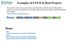 Examples of CI/CD in Real Projects
Now a day’s almost every organization is pushing their solution using CICD pipeline.
Usually, its as easy as finding some colorful badges linked at the top of a Github README.
For example:
https://github.com/facebook/react
AWS:
https://www.youtube.com/watch?v=jJ4WgX2aOcs
Azure:
https://www.youtube.com/watch?v=jRgLSMlp28U
https://www.youtube.com/watch?v=NuYDAs3kNV8
Demo
 