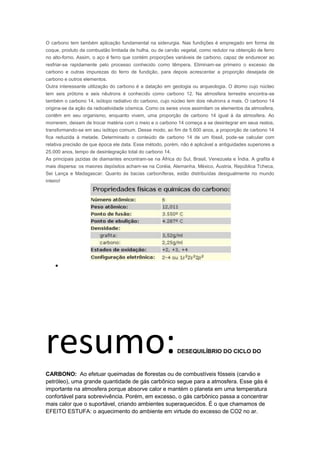 O carbono tem também aplicação fundamental na siderurgia. Nas fundições é empregado em forma de
coque, produto da combustão limitada de hulha, ou de carvão vegetal, como redutor na obtenção de ferro
no alto-forno. Assim, o aço é ferro que contém proporções variáveis de carbono, capaz de endurecer ao
resfriar-se rapidamente pelo processo conhecido como têmpera. Eliminam-se primeiro o excesso de
carbono e outras impurezas do ferro de fundição, para depois acrescentar a proporção desejada de
carbono e outros elementos.
Outra interessante utilização do carbono é a datação em geologia ou arqueologia. O átomo cujo núcleo
tem seis prótons e seis nêutrons é conhecido como carbono 12. Na atmosfera terrestre encontra-se
também o carbono 14, isótopo radiativo do carbono, cujo núcleo tem dois nêutrons a mais. O carbono 14
origina-se da ação da radioatividade cósmica. Como os seres vivos assimilam os elementos da atmosfera,
contêm em seu organismo, enquanto vivem, uma proporção de carbono 14 igual à da atmosfera. Ao
morrerem, deixam de trocar matéria com o meio e o carbono 14 começa a se desintegrar em seus restos,
transformando-se em seu isótopo comum. Desse modo, ao fim de 5.600 anos, a proporção de carbono 14
fica reduzida à metade. Determinado o conteúdo de carbono 14 de um fóssil, pode-se calcular com
relativa precisão de que época ele data. Esse método, porém, não é aplicável a antiguidades superiores a
25.000 anos, tempo de desintegração total do carbono 14.
As principais jazidas de diamantes encontram-se na África do Sul, Brasil, Venezuela e Índia. A grafita é
mais dispersa: os maiores depósitos acham-se na Coréia, Alemanha, México, Áustria, República Tcheca,
Sei Lança e Madagascar. Quanto às bacias carboníferas, estão distribuídas desigualmente no mundo
inteiro!




resumo:                                                    DESEQUILÍBRIO DO CICLO DO



CARBONO: Ao efetuar queimadas de florestas ou de combustíveis fósseis (carvão e
petróleo), uma grande quantidade de gás carbônico segue para a atmosfera. Esse gás é
importante na atmosfera porque absorve calor e mantém o planeta em uma temperatura
confortável para sobrevivência. Porém, em excesso, o gás carbônico passa a concentrar
mais calor que o suportável, criando ambientes superaquecidos. É o que chamamos de
EFEITO ESTUFA: o aquecimento do ambiente em virtude do excesso de CO2 no ar.
 