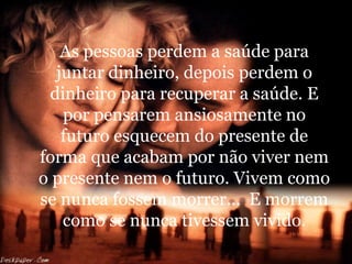 As pessoas perdem a saúde para juntar dinheiro, depois perdem o dinheiro para recuperar a saúde. E por pensarem ansiosamente no futuro esquecem do presente de forma que acabam por não viver nem o presente nem o futuro. Vivem como se nunca fossem morrer...  E morrem como se nunca tivessem vivido. 
