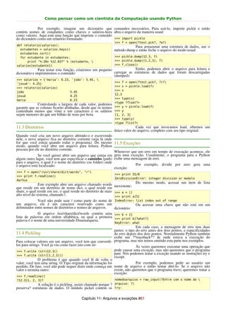 Como pensar como um cientista da Computação usando Python

              Por exemplo, imagine um dicionário que comandos necessários. Para usá-lo, importe pickle e então
contém nomes de estudantes como chaves e salários-hora abra o arquivo da maneira usual:
como valores. Aqui está uma função que imprime o conteúdo
do dicionário como um relatório formatado:                >>> import pickle
                                                                >>> f = open(?test.pck?, ?w?)
def relatorio(salarios):                                                   Para armazenar uma estrutura de dados, use o
  estudantes = salarios.keys()                                  método dump e então feche o arquivo do modo usual:
  estudantes.sort()
  for estudante in estudantes:                                  >>> pickle.dump(12.3, f)
      print "%-20s %12.02f" % (estudante,                      >>> pickle.dump([1,2,3], f)
salarios[estudante])                                            >>> f.close()
              Para testar esta função, criaremos um pequeno              Então, podemos abrir o arquivo para leitura e
dicionário e imprimiremos o conteúdo:                       carregar as estruturas de dados que foram descarregadas
                                                            (dumped):
>>> salarios = {'maria': 6.23, 'joão': 5.45, 
                                                                >>> f = open(?test.pck?, ?r?)
'josué': 4.25}
                                                                >>> x = pickle.load(f)
>>> relatorio(salarios)
                                                                >>> x
joão                          5.45
                                                                12,3
josué                         4.25
                                                                >>> type(x)
maria                         6.23
                                                                <type ?float?>
              Controlando a largura de cada valor, podemos
garantir que as colunas ficarão alinhadas, desde que os nomes   >>> y = pickle.load(f)
contenham menos que vinte e um caracteres e os salários         >>> y
sejam menores do que um bilhão de reais por hora.               [1, 2, 3]
                                                                >>> type(y)
                                                                <type ?list?>
11.3 Diretórios                                                               Cada vez que invocamos load, obtemos um
                                                                único valor do arquivo, completo com seu tipo original.
Quando você cria um novo arquivo abrindo-o e escrevendo
nele, o novo arquivo fica no diretório corrente (seja lá onde
for que você esteja quando rodar o programa). Do mesmo 11.5 Exceções
modo, quando você abre um arquivo para leitura, Python
procura por ele no diretório corrente.
                                                              Whenever que um erro em tempo de execução acontece, ele
              Se você quiser abrir um arquivo que esteja em gera uma exceção. Usualmente, o programa pára e Python
algum outro lugar, você tem que especificar o caminho (path) exibe uma mensagem de erro.
para o arquivo, o qual é o nome do diretório (ou folder) onde
o arquivo está localizado:                                               Por exemplo, dividir por zero gera uma
                                                              exceção:
>>> f = open("/usr/share/dict/words", "r")
                                                                >>> print 55/0
>>> print f.readline()
                                                                ZeroDivisionError: integer division or modulo
Aarhus
               Este exemplo abre um arquivo chamado words                   Do mesmo modo, acessar um item de lista
que reside em um diretório de nome dict, o qual reside em inexistente:
share, o qual reside em usr, o qual reside no diretório de mais >>> a = []
alto nível do sistema, chamado /.                               >>> print a[5]
               Você não pode usar / como parte do nome de IndexError: list index out of range
um arquivo; ela é um caractere reservado como um                            Ou acessar uma chave que não está em um
delimitador entre nomes de diretórios e nomes de arquivos.      dicionário:
               O arquivo /usr/share/dict/words contém uma >>> b = {}
lista de palavras em ordem alfabética, na qual a primeira >>> print b[?what?]
palavra é o nome de uma universidade Dinamarquesa.
                                                                KeyError: what
                                                                             Em cada caso, a mensagem de erro tem duas
                                                              partes: o tipo do erro antes dos dois pontos, e especificidades
11.4 Pickling                                                 do erro depois dos dois pontos. Normalmente Python também
                                                              exibe um ?*traceback*? de onde estava a execução do
Para colocar valores em um arquivo, você tem que convertê- programa, mas nós temos omitido esta parte nos exemplos.
los para strings. Você já viu como fazer isto com str:                       Às vezes queremos executar uma operação que
 >>> f.write (str(12.3))                                      pode causar uma exceção, mas não queremos que o programa
 >>> f.write (str([1,2,3]))
                                                              pare. Nós podemos tratar a exceção usando as instruções try e
                                                              except.
               O problema é que quando você lê de volta o
valor, você tem uma string. O Tipo original da informação foi                Por exemplo, podemos pedir ao usuário um
perdido. De fato, você não pode sequer dizer onde começa um nome de arquivo e então tentar abrí-lo. Se o arquivo não
valor e termina outro:                                        existe, não queremos que o programa trave; queremos tratar a
                                                              exceção:
>>> f.readline()
?12.3[1, 2, 3]?                                                 nomedoarquivo = raw_input(?Entre com o nome do 
              A solução é o pickling, assim chamado porque ? arquivo: ?)
preserva? estruturas de dados. O módulo pickel contém os try:

                                          Capítulo 11: Arquivos e exceções #61
 