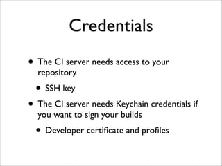 Credentials
• The CI server needs access to your
  repository
  • SSH key
• The CI server needs Keychain credentials if
  you want to sign your builds
  • Developer certiﬁcate and proﬁles
 