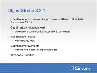 ObjectStudio 8.2.1
• Latest foundation tools and improvements (Cincom Smalltalk
  Foundation 7.7.1)

• C to Smalltalk migration work
    Makes more customization accessible to customers

• Maintenance release
    Refinements, fixes

• Migration improvements
    Working with users to simplify upgrades

• Windows 7 Certified!
 