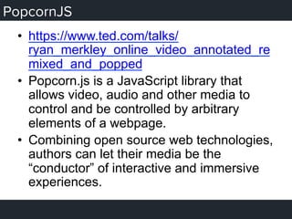 PopcornJS
•  https://www.ted.com/talks/
ryan_merkley_online_video_annotated_re
mixed_and_popped
•  Popcorn.js is a JavaScript library that
allows video, audio and other media to
control and be controlled by arbitrary
elements of a webpage.
•  Combining open source web technologies,
authors can let their media be the
“conductor” of interactive and immersive
experiences.
 