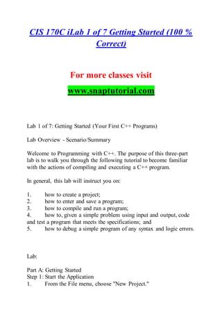 CIS 170C iLab 1 of 7 Getting Started (100 %
Correct)
For more classes visit
www.snaptutorial.com
Lab 1 of 7: Getting Started (Your First C++ Programs)
Lab Overview - Scenario/Summary
Welcome to Programming with C++. The purpose of this three-part
lab is to walk you through the following tutorial to become familiar
with the actions of compiling and executing a C++ program.
In general, this lab will instruct you on:
1. how to create a project;
2. how to enter and save a program;
3. how to compile and run a program;
4. how to, given a simple problem using input and output, code
and test a program that meets the specifications; and
5. how to debug a simple program of any syntax and logic errors.
Lab:
Part A: Getting Started
Step 1: Start the Application
1. From the File menu, choose "New Project."
 