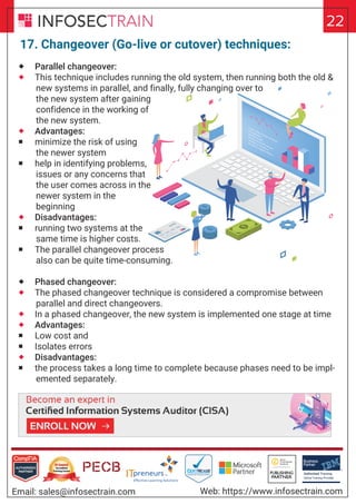 Authorized Training Partner
Business
Partner
Global Training Provider
Authorized Training
TM
R
22
Email: sales@infosectrain.com Web: https://www.infosectrain.com
17. Changeover (Go-live or cutover) techniques:
 Parallel changeover:
 This technique includes running the old system, then running both the old &
new systems in parallel, and finally, fully changing over to
the new system after gaining
confidence in the working of
the new system.
 Advantages:
 minimize the risk of using
the newer system
 help in identifying problems,
issues or any concerns that
the user comes across in the
newer system in the
beginning
 Disadvantages:
 running two systems at the
same time is higher costs.
 The parallel changeover process
also can be quite time-consuming.
 Phased changeover:
 The phased changeover technique is considered a compromise between
parallel and direct changeovers.
 In a phased changeover, the new system is implemented one stage at time
 Advantages:
 Low cost and
 Isolates errors
 Disadvantages:
 the process takes a long time to complete because phases need to be impl-
emented separately.
https://www.infosectrain.com/courses/cisa-certification-training/
 