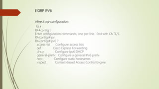 EIGRP IPV6
Here is my configuration:
R4#
R4#config t
Enter configuration commands, one per line. End with CNTL/Z.
R4(config)#ipv
R4(config)#ipv6 ?
access-list Configure access lists
cef Cisco Express Forwarding
dhcp Configure Ipv6 DHCP
general-prefix Configure a general IPv6 prefix
host Configure static hostnames
inspect Context-based Access Control Engine
 