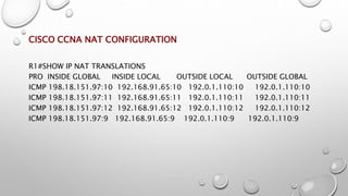 CISCO CCNA NAT CONFIGURATION
R1#SHOW IP NAT TRANSLATIONS
PRO INSIDE GLOBAL INSIDE LOCAL OUTSIDE LOCAL OUTSIDE GLOBAL
ICMP 198.18.151.97:10 192.168.91.65:10 192.0.1.110:10 192.0.1.110:10
ICMP 198.18.151.97:11 192.168.91.65:11 192.0.1.110:11 192.0.1.110:11
ICMP 198.18.151.97:12 192.168.91.65:12 192.0.1.110:12 192.0.1.110:12
ICMP 198.18.151.97:9 192.168.91.65:9 192.0.1.110:9 192.0.1.110:9
 