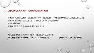 CISCO CCNA NAT CONFIGURATION
IP NAT POOL CCNA 198.18.151.97 198.18.151.102 NETMASK 255.255.255.248
IP NAT INSIDE SOURCE LIST 1 POOL CCNA OVERLOAD
IP CLASSLESS
IP ROUTE 0.0.0.0 0.0.0.0 192.0.1.110
!
!
ACCESS-LIST 1 PERMIT 192.168.91.64 0.0.0.63
ACCESS-LIST 1 PERMIT 10.10.10.0 0.0.0.255 (PLEASE ADD THIS LINE)
!
 