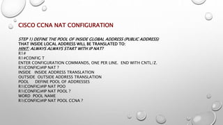CISCO CCNA NAT CONFIGURATION
STEP 1) DEFINE THE POOL OF INSIDE GLOBAL ADDRESS (PUBLIC ADDRESS)
THAT INSIDE LOCAL ADDRESS WILL BE TRANSLATED TO:
HINT: ALWAYS ALWAYS START WITH IP NAT?
R1#
R1#CONFIG T
ENTER CONFIGURATION COMMANDS, ONE PER LINE. END WITH CNTL/Z.
R1(CONFIG)#IP NAT ?
INSIDE INSIDE ADDRESS TRANSLATION
OUTSIDE OUTSIDE ADDRESS TRANSLATION
POOL DEFINE POOL OF ADDRESSES
R1(CONFIG)#IP NAT POO
R1(CONFIG)#IP NAT POOL ?
WORD POOL NAME
R1(CONFIG)#IP NAT POOL CCNA ?
 