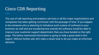 Cisco CDR Reporting
The use of call reporting and analytics services in all the major organizations and
companies has been getting commoner with the passage of time. If you happen
to be someone who is planning to introduce such a piece of software in your
business as well and are wondering how exactly the software would be able to
improve your customer support department, then you have landed on the right
page. The below-mentioned information is going to help a great deal in this
regard. Without further ado, let’s take a closer look to let you make an informed
decision.
 
