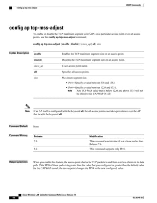 config ap tcp-mss-adjust
To enable or disable the TCP maximum segment size (MSS) on a particular access point or on all access
points, use the config ap tcp-mss-adjust command.
config ap tcp-mss-adjust {enable | disable} {cisco_ap | all} size
Syntax Description Enables the TCP maximum segment size on an access point.
enable
Disables the TCP maximum segment size on an access point.
disable
Cisco access point name.
cisco_ap
Specifies all access points.
all
Maximum segment size.
• IPv4—Specify a value between 536 and 1363.
• IPv6—Specify a value between 1220 and 1331.
Any TCP MSS value that is below 1220 and above 1331 will not
be effective for CAPWAP v6 AP.
Note
size
If an AP itself is configured with the keyword all, the all access points case takes precedence over the AP
that is with the keyword all.
Note
Command Default None
Command History Modification
Release
This command was introduced in a release earlier than
Release 7.6.
7.6
This command supports only IPv6.
8.0
Usage Guidelines When you enable this feature, the access point checks for TCP packets to and from wireless clients in its data
path. If the MSS of these packets is greater than the value that you configured or greater than the default value
for the CAPWAP tunnel, the access point changes the MSS to the new configured value.
Cisco Wireless LAN Controller Command Reference, Release 7.4
102 OL-28745-01
LWAP Commands
config ap tcp-mss-adjust
 