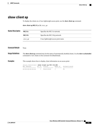 show client ap
To display the clients on a Cisco lightweight access point, use the show client ap command.
show client ap 802.11{a | b} cisco_ap
Syntax Description Specifies the 802.11a network.
802.11a
Specifies the 802.11b/g network.
802.11b
Cisco lightweight access point name.
cisco_ap
Command Default None
Usage Guidelines The show client ap command may list the status of automatically disabled clients. Use the show exclusionlist
command to view clients on the exclusion list (blacklisted).
Examples This example shows how to display client information on an access point:
(Cisco Controller) >show client ap 802.11b AP1
MAC Address AP Id Status WLAN Id Authenticated
----------------- ------ ------------- --------- -------------
xx:xx:xx:xx:xx:xx 1 Associated 1 No
Cisco Wireless LAN Controller Command Reference, Release 7.4
OL-28745-01 113
LWAP Commands
show client ap
 