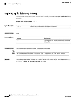 capwap ap ip default-gateway
To configure the default gateway from the access point’s console port, use the capwap ap ip default-gateway
command.
capwap ap ip default-gateway A.B.C.D
Syntax Description Default gateway address of the capwap access point.
A.B.C.D
Command Default None
Command History Modification
Release
This command was introduced in a release earlier than
Release 7.6.
7.6
Usage Guidelines This command must be entered from an access point’s console port.
The access point must be running Cisco Access Point IOS Release 12.3(11)JX1 or later releases.
Note
Examples This example shows how to configure the CAPWAP access point with the default gateway address 10.0.0.1:
ap_console >capwap ap ip default-gateway 10.0.0.1
Cisco Wireless LAN Controller Command Reference, Release 7.4
12 OL-28745-01
LWAP Commands
capwap ap ip default-gateway
 