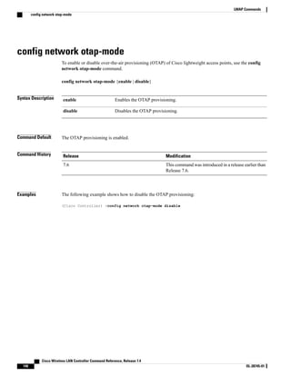 config network otap-mode
To enable or disable over-the-air provisioning (OTAP) of Cisco lightweight access points, use the config
network otap-mode command.
config network otap-mode {enable | disable}
Syntax Description Enables the OTAP provisioning.
enable
Disables the OTAP provisioning.
disable
Command Default The OTAP provisioning is enabled.
Command History Modification
Release
This command was introduced in a release earlier than
Release 7.6.
7.6
Examples The following example shows how to disable the OTAP provisioning:
(Cisco Controller) >config network otap-mode disable
Cisco Wireless LAN Controller Command Reference, Release 7.4
140 OL-28745-01
LWAP Commands
config network otap-mode
 