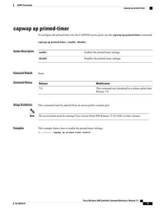 capwap ap primed-timer
To configure the primed timer into the CAPWAP access point, use the capwap ap primed-timer command.
capwap ap primed-timer {enable | disable}
Syntax Description Enables the primed timer settings
enable
Disables the primed timer settings.
disable
Command Default None
Command History Modification
Release
This command was introduced in a release earlier than
Release 7.6.
7.6
Usage Guidelines This command must be entered from an access point’s console port.
The access point must be running Cisco Access Point IOS Release 12.3(11)JX1 or later releases.
Note
Examples This example shows how to enable the primed-timer settings:
ap_console >capwap ap primed-timer enable
Cisco Wireless LAN Controller Command Reference, Release 7.4
OL-28745-01 15
LWAP Commands
capwap ap primed-timer
 