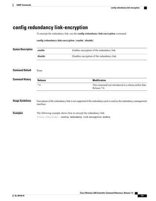 config redundancy link-encryption
To encrypt the redundancy link, use the config redundancy link-encryption command.
config redundancy link-encryption {enable | disable}
Syntax Description Enables encryption of the redundancy link.
enable
Disables encryption of the redundancy link.
disable
Command Default None
Command History Modification
Release
This command was introduced in a release earlier than
Release 7.6.
7.6
Usage Guidelines Encryption of the redundancy link is not supported if the redundancy port is used as the redundancy management
interface.
Examples The following example shows how to encrypt the redundancy link:
(Cisco Controller) >config redundancy link-encryption enable
Cisco Wireless LAN Controller Command Reference, Release 7.4
OL-28745-01 151
LWAP Commands
config redundancy link-encryption
 