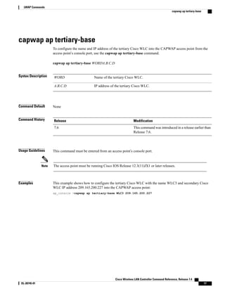 capwap ap tertiary-base
To configure the name and IP address of the tertiary Cisco WLC into the CAPWAP access point from the
access point’s console port, use the capwap ap tertiary-base command.
capwap ap tertiary-base WORDA.B.C.D
Syntax Description Name of the tertiary Cisco WLC.
WORD
IP address of the tertiary Cisco WLC.
A.B.C.D
Command Default None
Command History Modification
Release
This command was introduced in a release earlier than
Release 7.6.
7.6
Usage Guidelines This command must be entered from an access point’s console port.
The access point must be running Cisco IOS Release 12.3(11)JX1 or later releases.
Note
Examples This example shows how to configure the tertiary Cisco WLC with the name WLC3 and secondary Cisco
WLC IP address 209.165.200.227 into the CAPWAP access point:
ap_console >capwap ap tertiary-base WLC3 209.165.200.227
Cisco Wireless LAN Controller Command Reference, Release 7.4
OL-28745-01 17
LWAP Commands
capwap ap tertiary-base
 