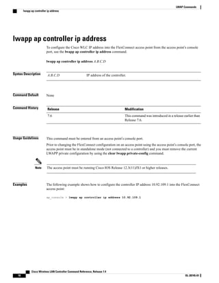 lwapp ap controller ip address
To configure the Cisco WLC IP address into the FlexConnect access point from the access point’s console
port, use the lwapp ap controller ip address command.
lwapp ap controller ip address A.B.C.D
Syntax Description IP address of the controller.
A.B.C.D
Command Default None
Command History Modification
Release
This command was introduced in a release earlier than
Release 7.6.
7.6
Usage Guidelines This command must be entered from an access point’s console port.
Prior to changing the FlexConnect configuration on an access point using the access point’s console port, the
access point must be in standalone mode (not connected to a controller) and you must remove the current
LWAPP private configuration by using the clear lwapp private-config command.
The access point must be running Cisco IOS Release 12.3(11)JX1 or higher releases.
Note
Examples The following example shows how to configure the controller IP address 10.92.109.1 into the FlexConnect
access point:
ap_console > lwapp ap controller ip address 10.92.109.1
Cisco Wireless LAN Controller Command Reference, Release 7.4
18 OL-28745-01
LWAP Commands
lwapp ap controller ip address
 