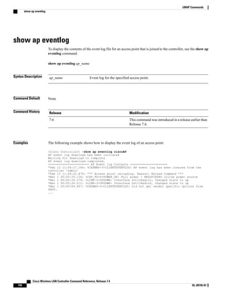 show ap eventlog
To display the contents of the event log file for an access point that is joined to the controller, use the show ap
eventlog command.
show ap eventlog ap_name
Syntax Description Event log for the specified access point.
ap_name
Command Default None
Command History Modification
Release
This command was introduced in a release earlier than
Release 7.6.
7.6
Examples The following example shows how to display the event log of an access point:
(Cisco Controller) >show ap eventlog ciscoAP
AP event log download has been initiated
Waiting for download to complete
AP event log download completed.
======================= AP Event log Contents =====================
*Feb 13 11:54:17.146: %CAPWAP-3-CLIENTEVENTLOG: AP event log has been cleared from the
contoller 'admin'
*Feb 13 11:54:32.874: *** Access point reloading. Reason: Reload Command ***
*Mar 1 00:00:39.134: %CDP_PD-4-POWER_OK: Full power - NEGOTIATED inline power source
*Mar 1 00:00:39.174: %LINK-3-UPDOWN: Interface Dot11Radio1, changed state to up
*Mar 1 00:00:39.211: %LINK-3-UPDOWN: Interface Dot11Radio0, changed state to up
*Mar 1 00:00:49.947: %CAPWAP-3-CLIENTEVENTLOG: Did not get vendor specific options from
DHCP.
...
Cisco Wireless LAN Controller Command Reference, Release 7.4
194 OL-28745-01
LWAP Commands
show ap eventlog
 
